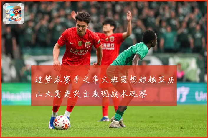 追梦本赛季之争文班若想超越亚历山大需更突出表现战术观察