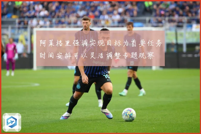 阿莱格里强调实现目标为首要任务时间安排可以灵活调整专题观察
