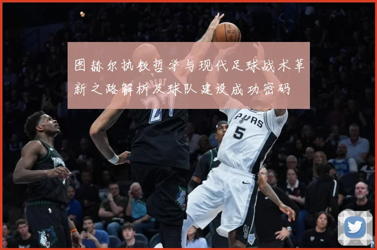 图赫尔执教哲学与现代足球战术革新之路解析及球队建设成功密码