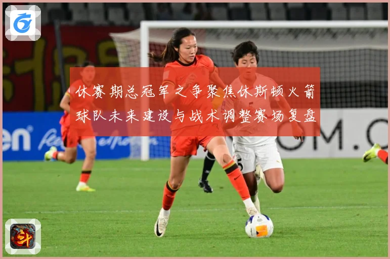 休赛期总冠军之争聚焦休斯顿火箭球队未来建设与战术调整赛场复盘