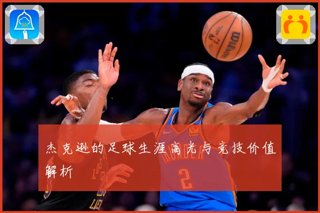 杰克逊的足球生涯高光与竞技价值解析